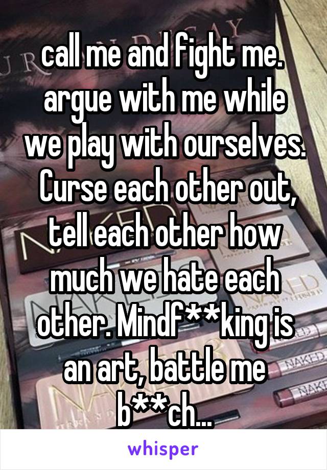 call me and fight me.  argue with me while we play with ourselves.  Curse each other out, tell each other how much we hate each other. Mindf**king is an art, battle me b**ch...