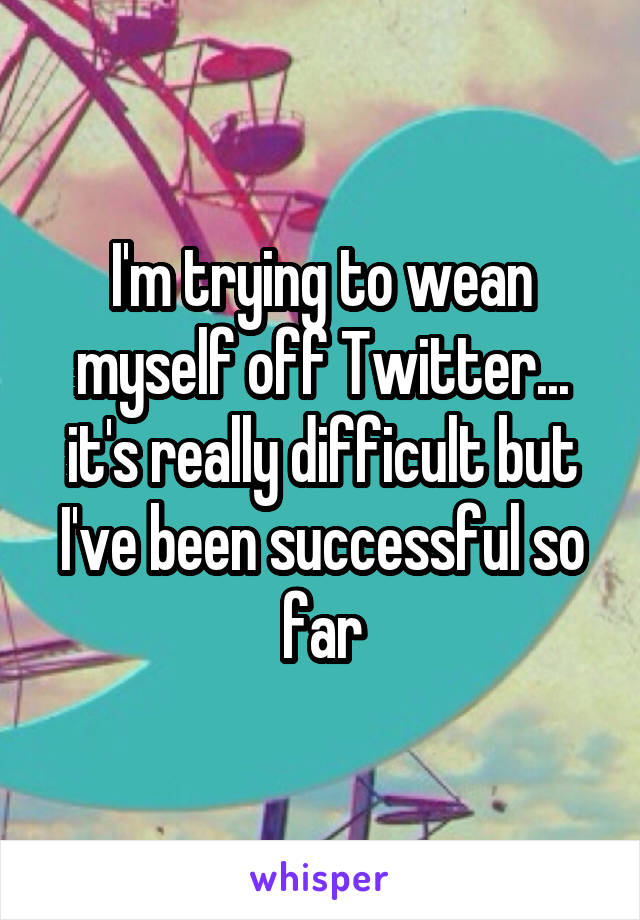 I'm trying to wean myself off Twitter... it's really difficult but I've been successful so far