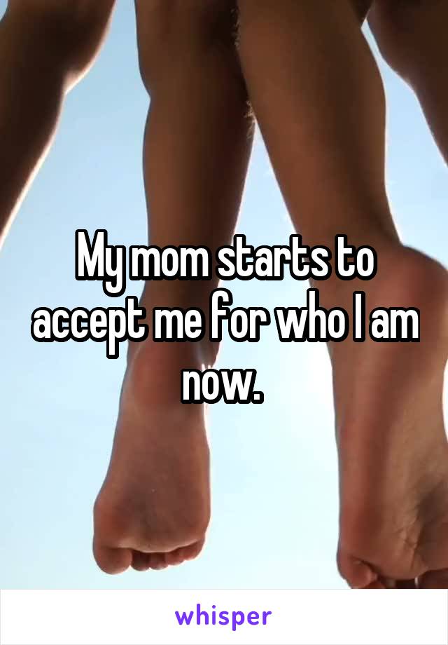 My mom starts to accept me for who I am now. 