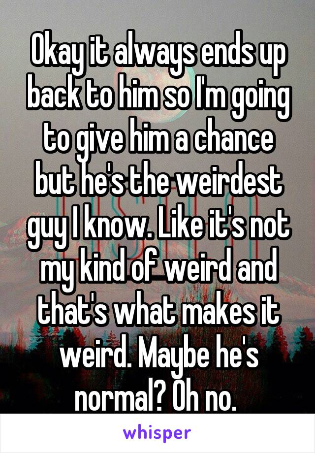 Okay it always ends up back to him so I'm going to give him a chance but he's the weirdest guy I know. Like it's not my kind of weird and that's what makes it weird. Maybe he's normal? Oh no. 