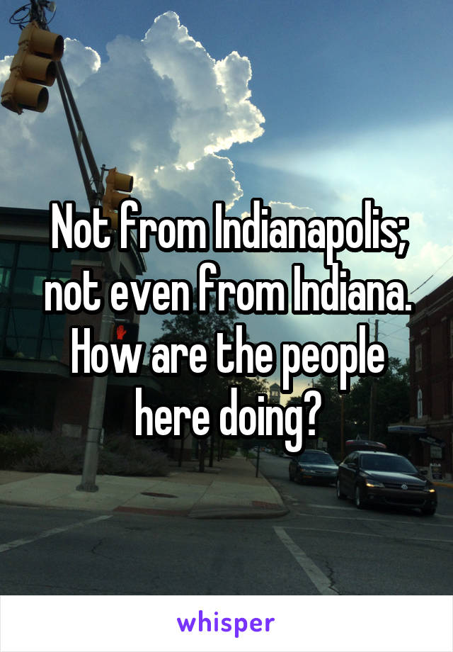 Not from Indianapolis; not even from Indiana. How are the people here doing?