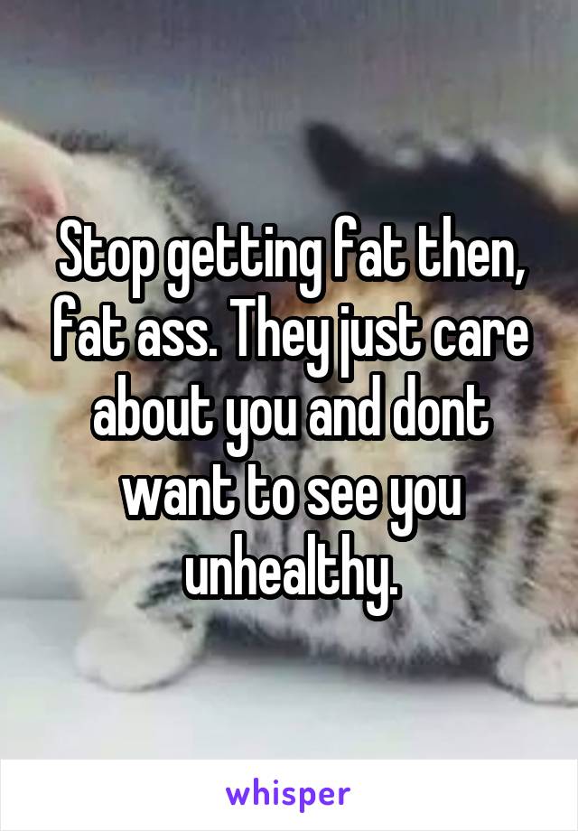 Stop getting fat then, fat ass. They just care about you and dont want to see you unhealthy.