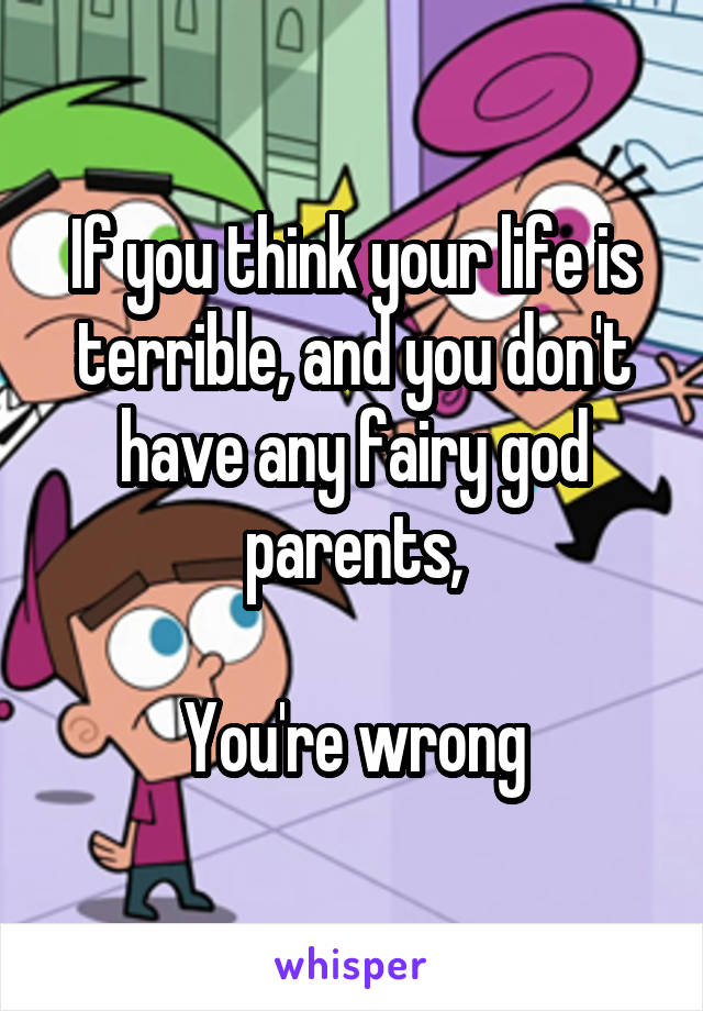 If you think your life is terrible, and you don't have any fairy god parents,

You're wrong