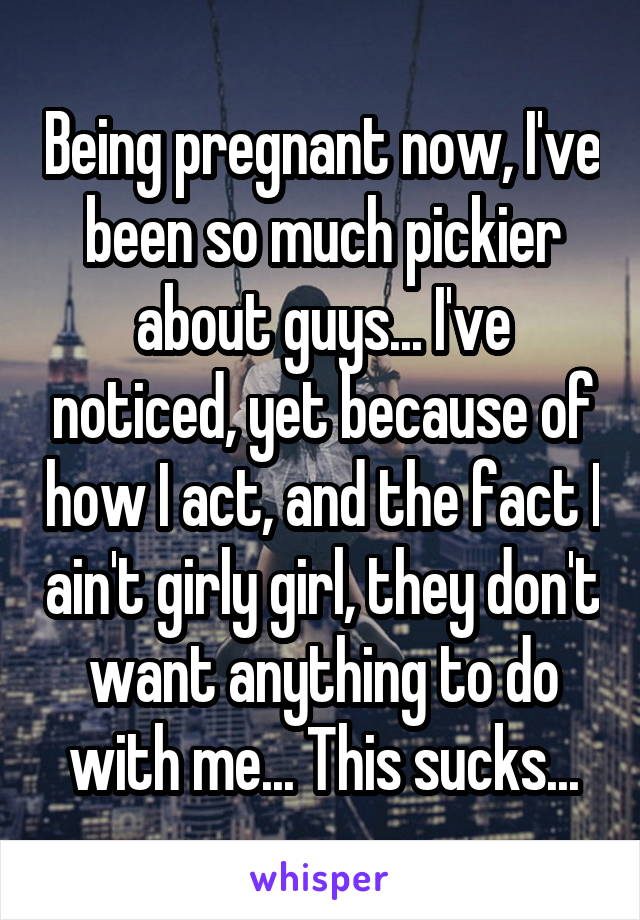 Being pregnant now, I've been so much pickier about guys... I've noticed, yet because of how I act, and the fact I ain't girly girl, they don't want anything to do with me... This sucks...