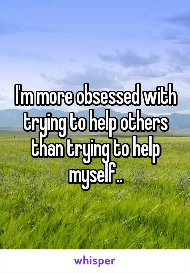 I'm more obsessed with trying to help others than trying to help myself..