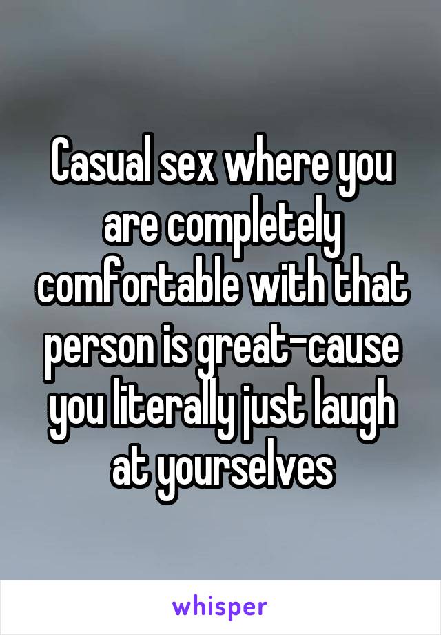 Casual sex where you are completely comfortable with that person is great-cause you literally just laugh at yourselves