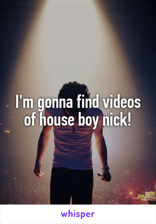 I'm gonna find videos of house boy nick!