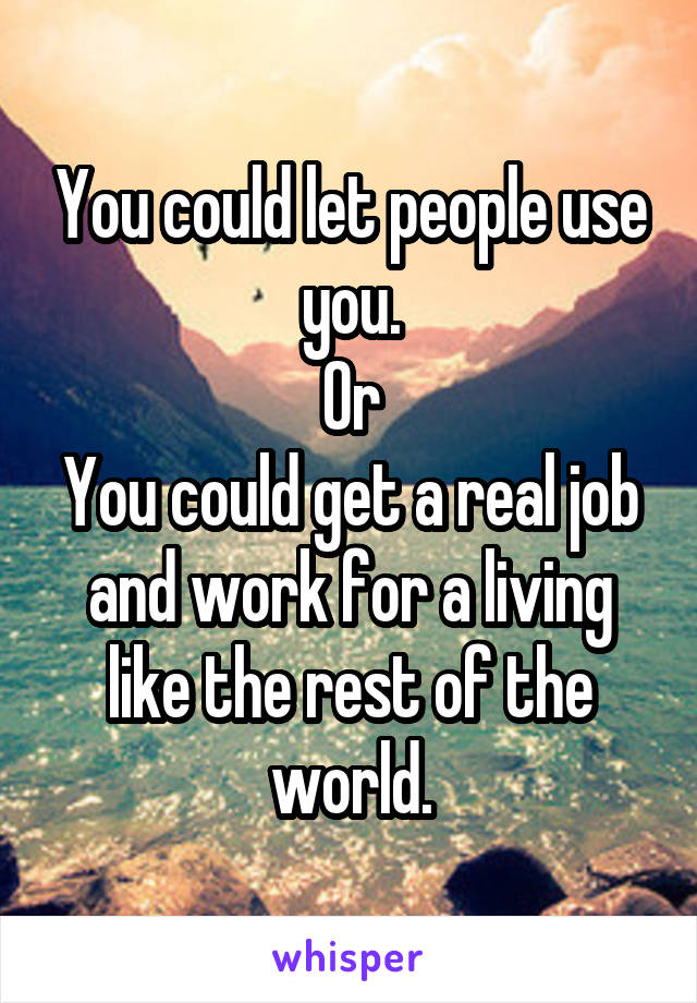 You could let people use you.
Or
You could get a real job and work for a living like the rest of the world.