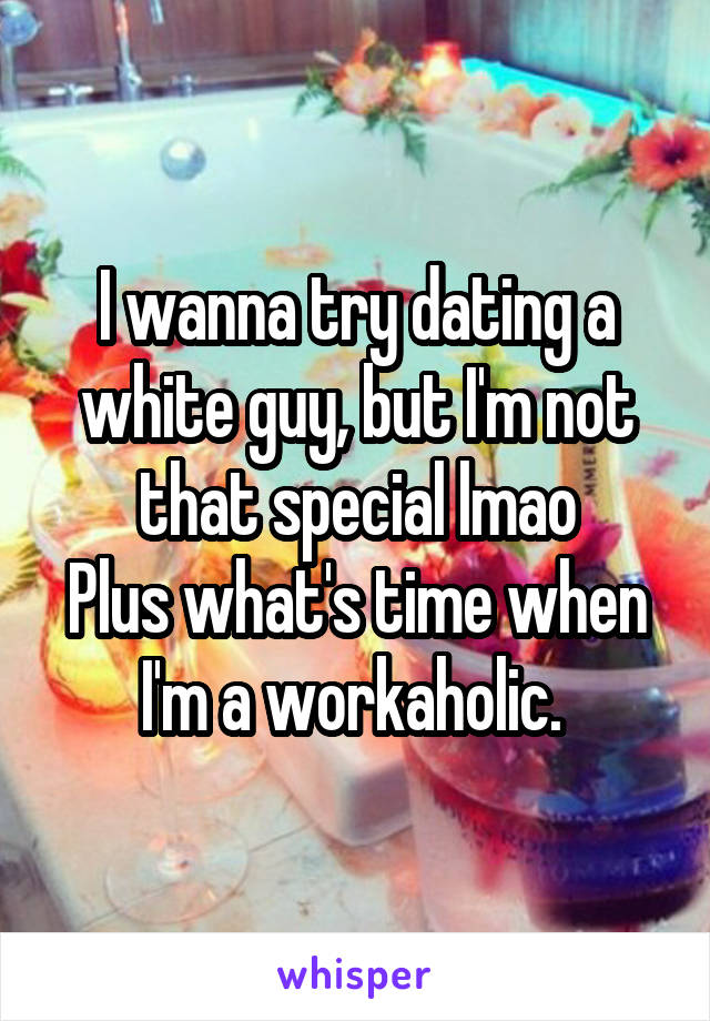 I wanna try dating a white guy, but I'm not that special lmao
Plus what's time when I'm a workaholic. 