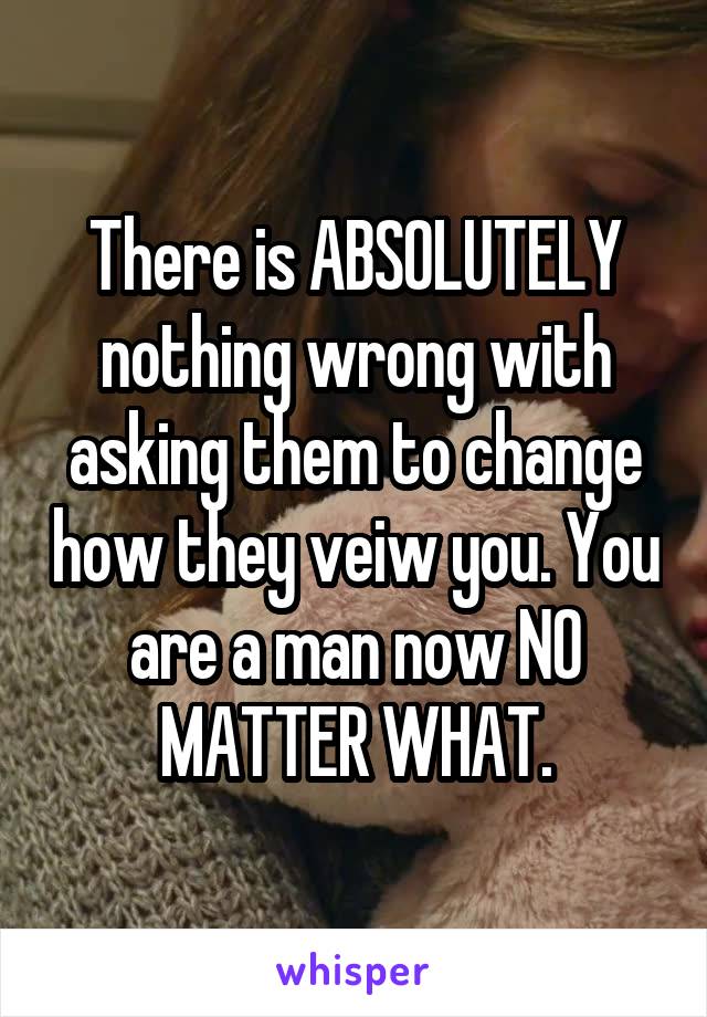 There is ABSOLUTELY nothing wrong with asking them to change how they veiw you. You are a man now NO MATTER WHAT.