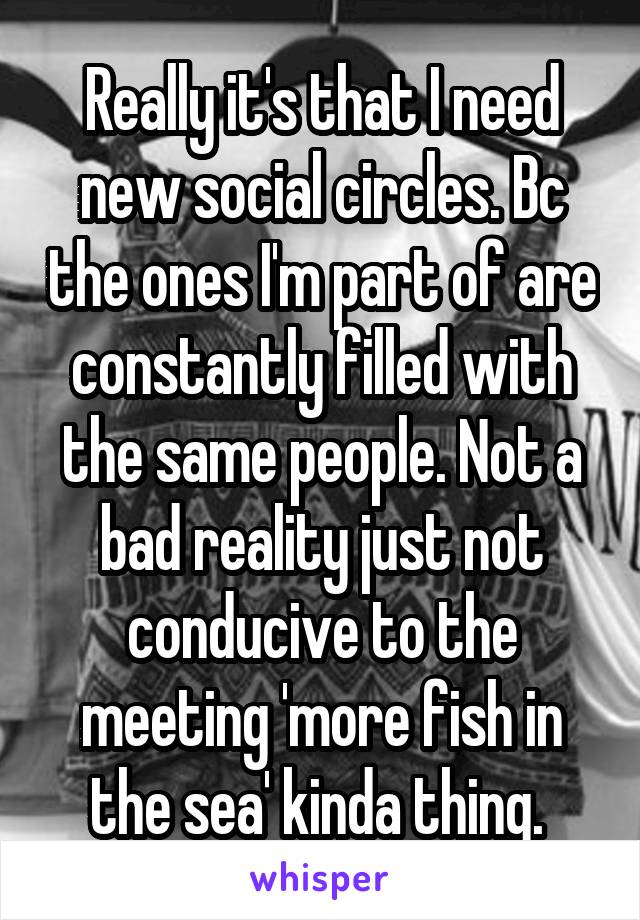 Really it's that I need new social circles. Bc the ones I'm part of are constantly filled with the same people. Not a bad reality just not conducive to the meeting 'more fish in the sea' kinda thing. 