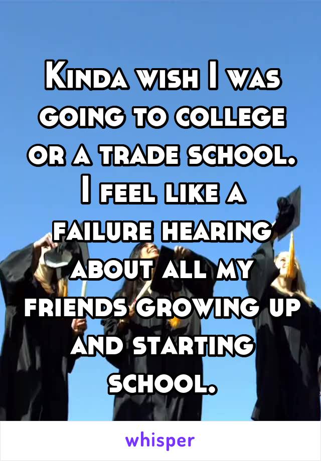 Kinda wish I was going to college or a trade school.
I feel like a failure hearing about all my friends growing up and starting school.