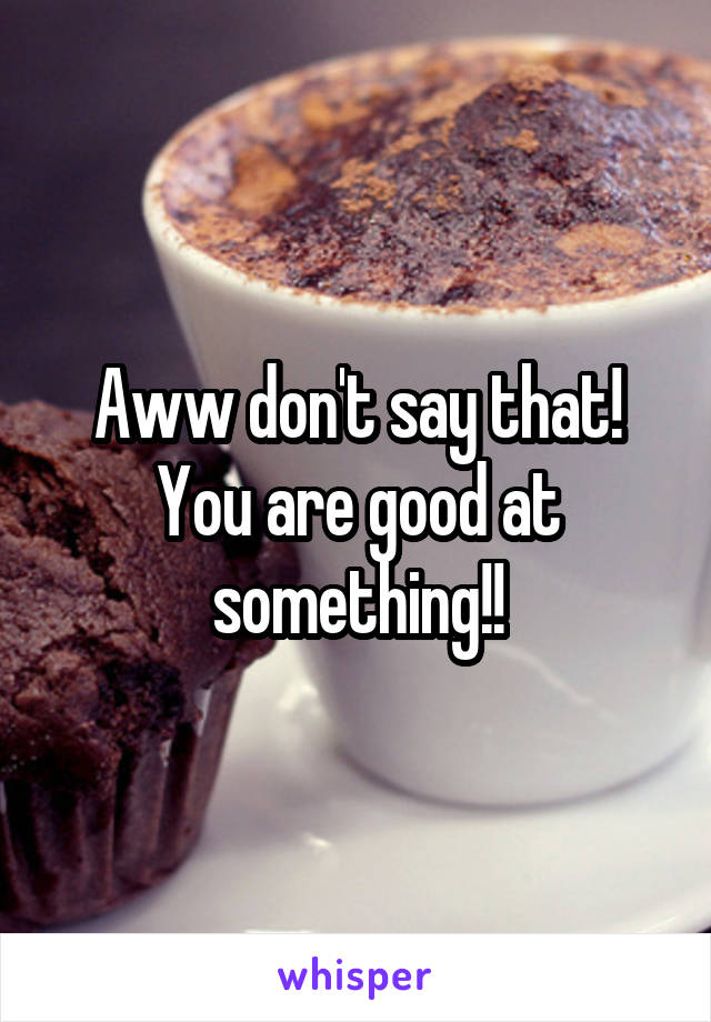 Aww don't say that! You are good at something!!