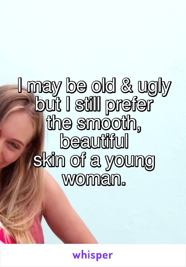 I may be old & ugly
but I still prefer
the smooth, beautiful
skin of a young woman.