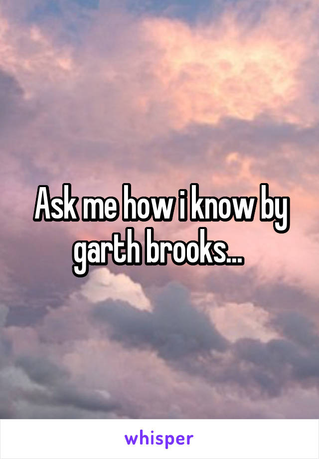 Ask me how i know by garth brooks... 