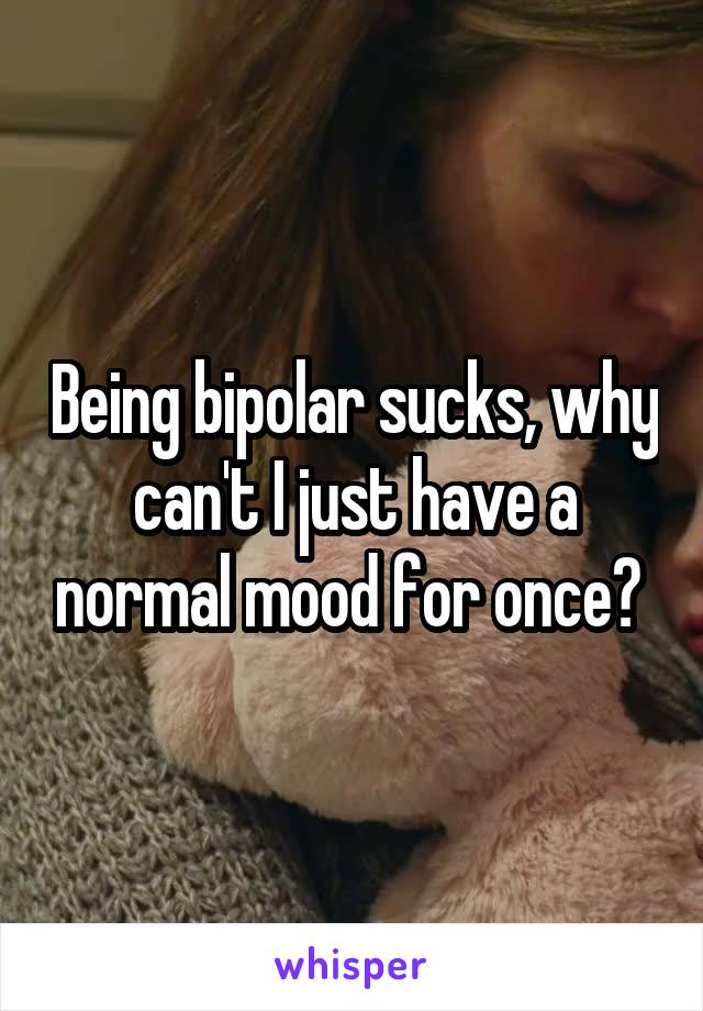 Being bipolar sucks, why can't I just have a normal mood for once? 