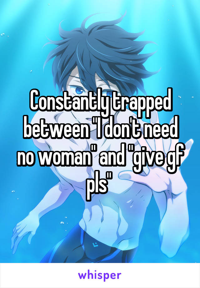 Constantly trapped between "I don't need no woman" and "give gf pls" 