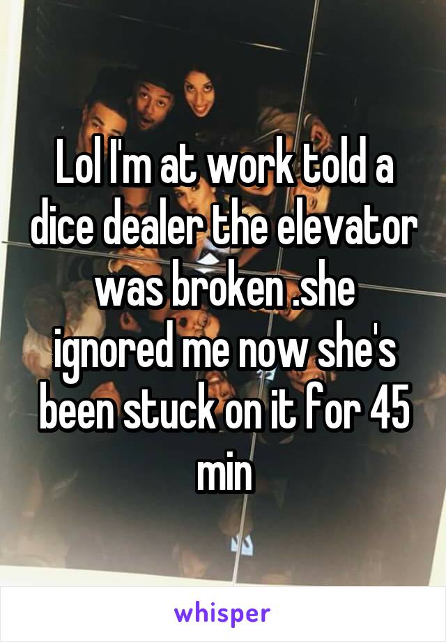 Lol I'm at work told a dice dealer the elevator was broken .she ignored me now she's been stuck on it for 45 min