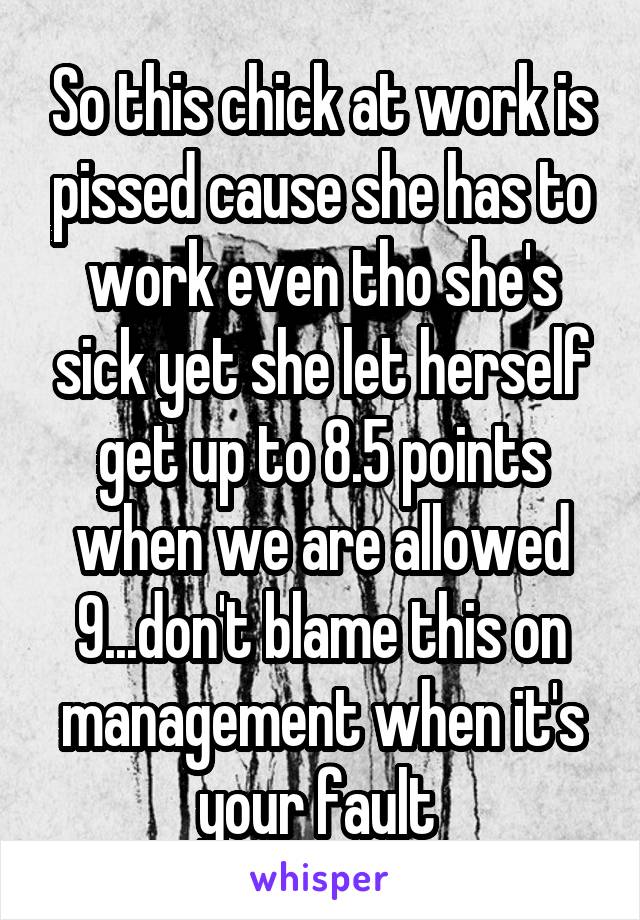 So this chick at work is pissed cause she has to work even tho she's sick yet she let herself get up to 8.5 points when we are allowed 9...don't blame this on management when it's your fault 