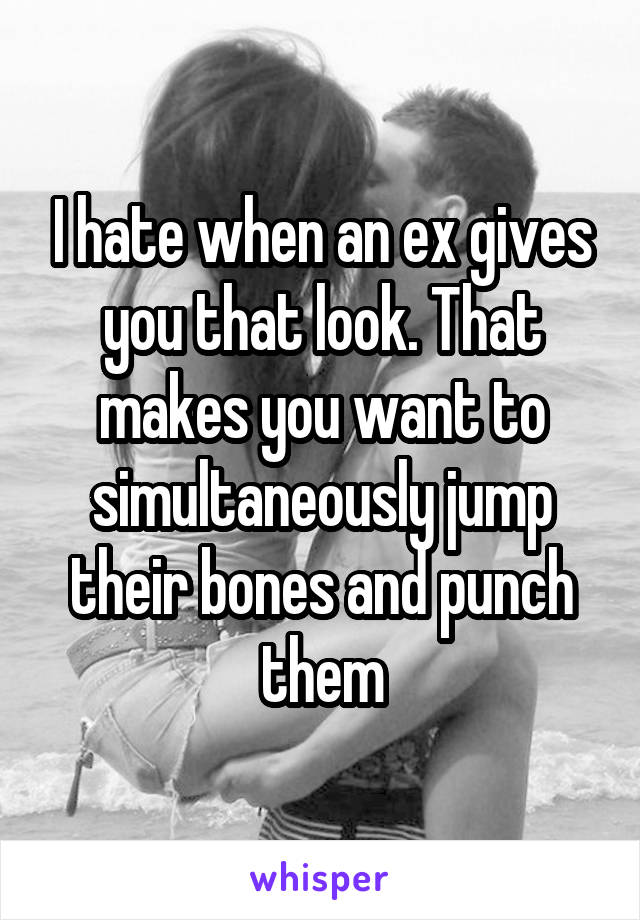 I hate when an ex gives you that look. That makes you want to simultaneously jump their bones and punch them