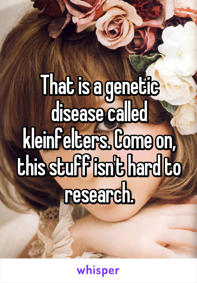 That is a genetic disease called kleinfelters. Come on, this stuff isn't hard to research.