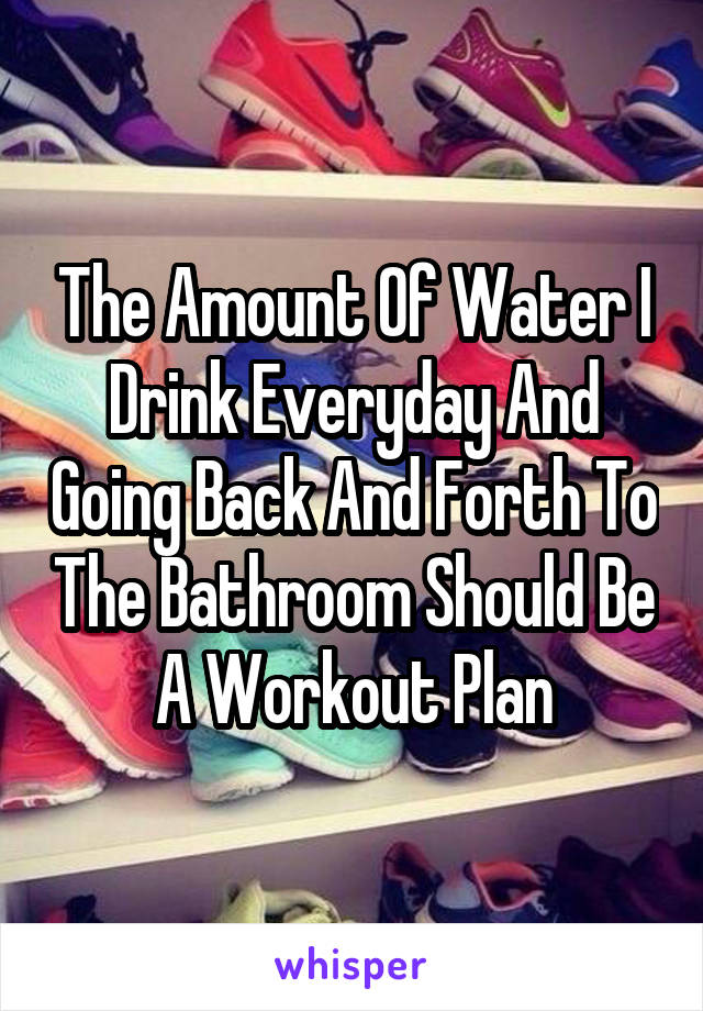 The Amount Of Water I Drink Everyday And Going Back And Forth To The Bathroom Should Be A Workout Plan