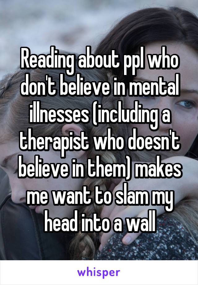 Reading about ppl who don't believe in mental illnesses (including a therapist who doesn't believe in them) makes me want to slam my head into a wall