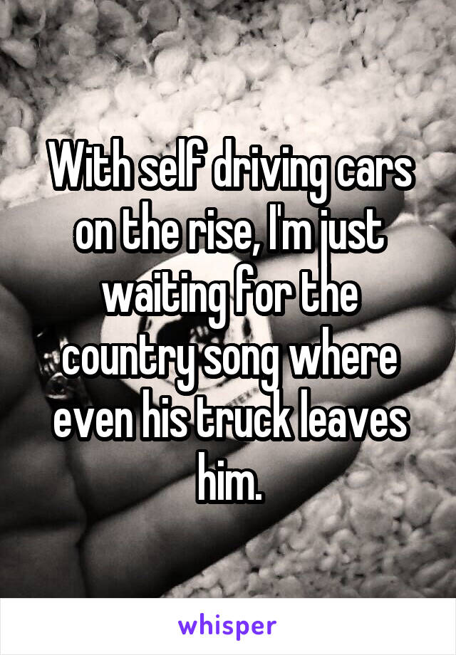 With self driving cars on the rise, I'm just waiting for the country song where even his truck leaves him.