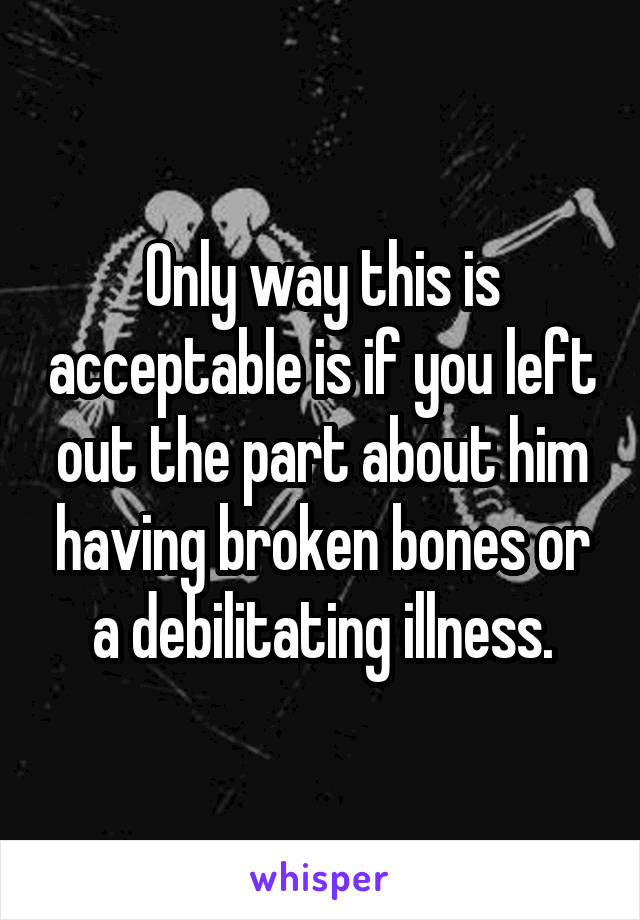 Only way this is acceptable is if you left out the part about him having broken bones or a debilitating illness.