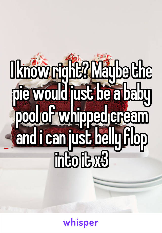 I know right? Maybe the pie would just be a baby pool of whipped cream and i can just belly flop into it x3