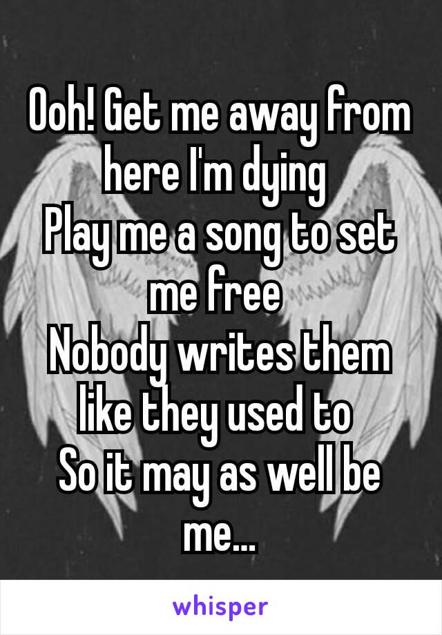 Ooh! Get me away from here I'm dying 
Play me a song to set me free 
Nobody writes them like they used to 
So it may as well be me…