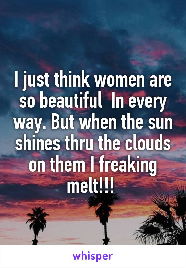 I just think women are so beautiful  In every way. But when the sun shines thru the clouds on them I freaking melt!!! 