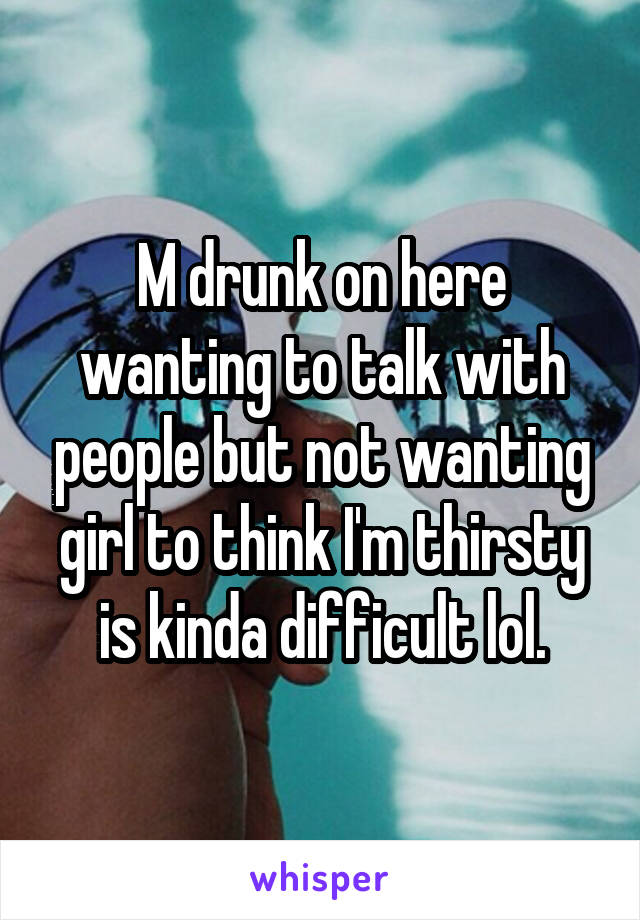 M drunk on here wanting to talk with people but not wanting girl to think I'm thirsty is kinda difficult lol.