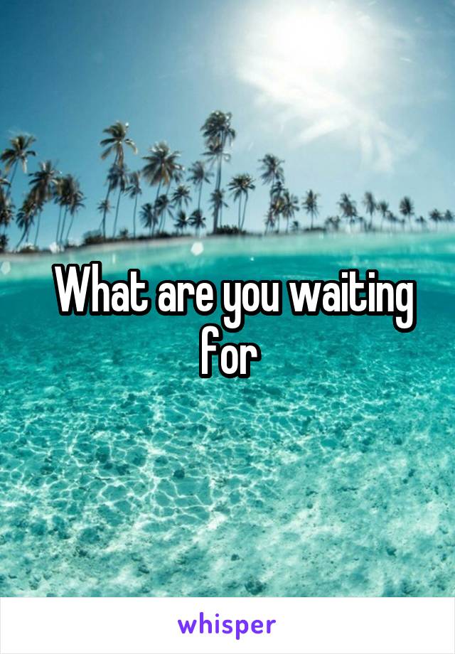  What are you waiting for