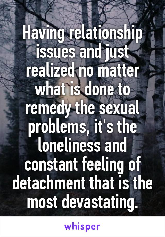 Having relationship issues and just realized no matter what is done to remedy the sexual problems, it's the loneliness and constant feeling of detachment that is the most devastating.