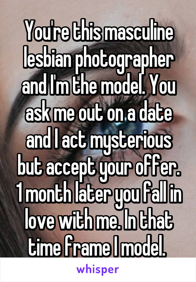 You're this masculine lesbian photographer and I'm the model. You ask me out on a date and I act mysterious but accept your offer. 1 month later you fall in love with me. In that time frame I model. 