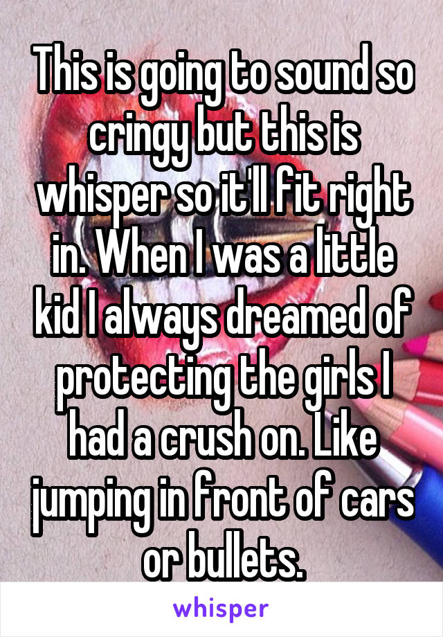 This is going to sound so cringy but this is whisper so it'll fit right in. When I was a little kid I always dreamed of protecting the girls I had a crush on. Like jumping in front of cars or bullets.