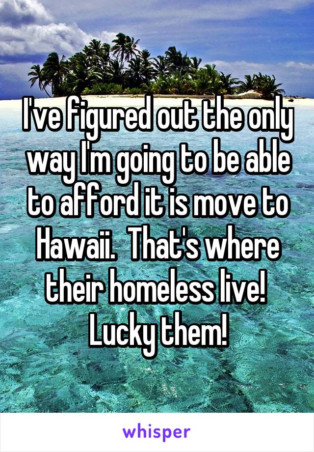 I've figured out the only way I'm going to be able to afford it is move to Hawaii.  That's where their homeless live!  Lucky them!