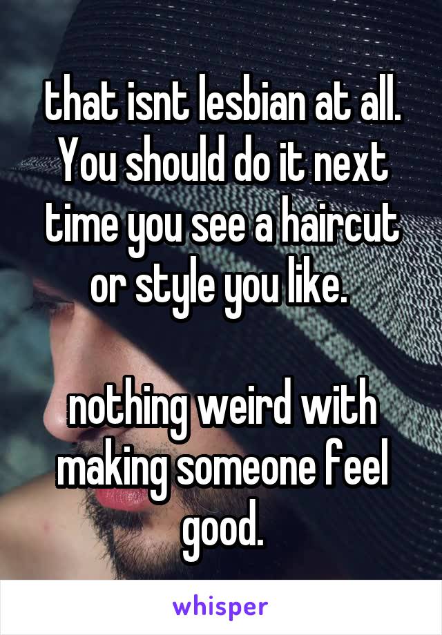 that isnt lesbian at all. You should do it next time you see a haircut or style you like. 

nothing weird with making someone feel good.