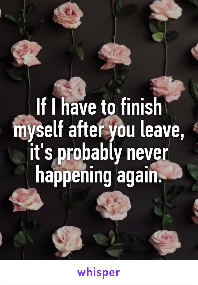 If I have to finish myself after you leave, it's probably never happening again.