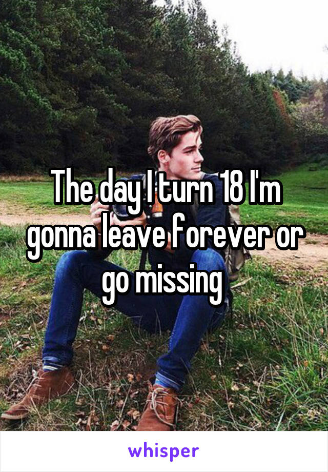 The day I turn 18 I'm gonna leave forever or go missing 