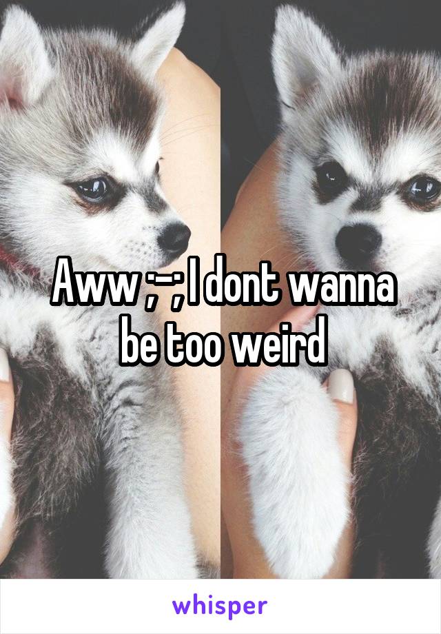 Aww ;-; I dont wanna be too weird