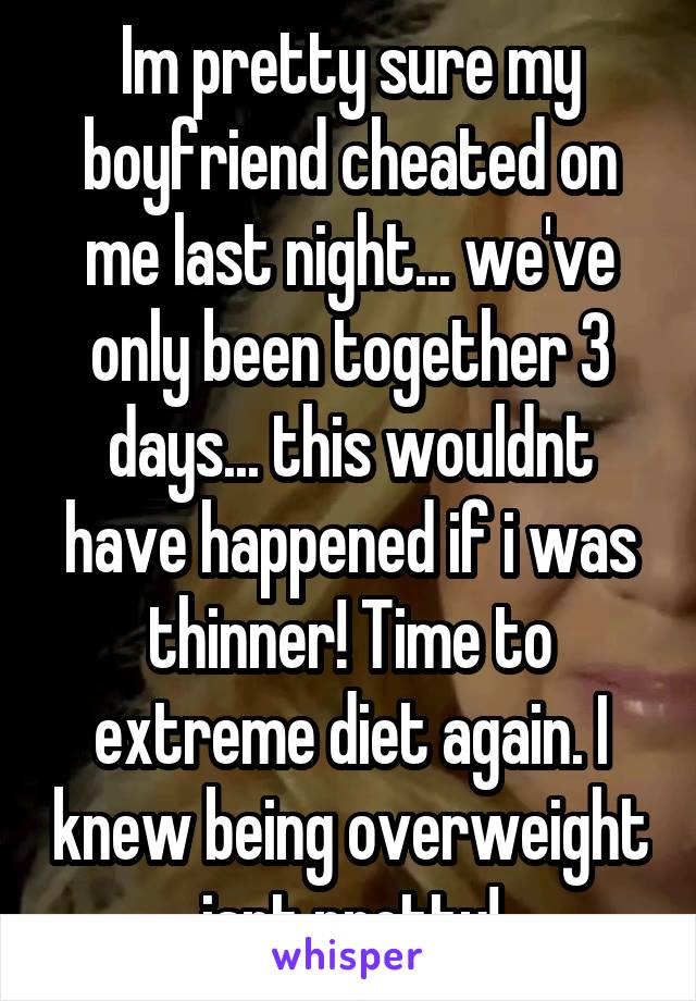 Im pretty sure my boyfriend cheated on me last night... we've only been together 3 days... this wouldnt have happened if i was thinner! Time to extreme diet again. I knew being overweight isnt pretty!