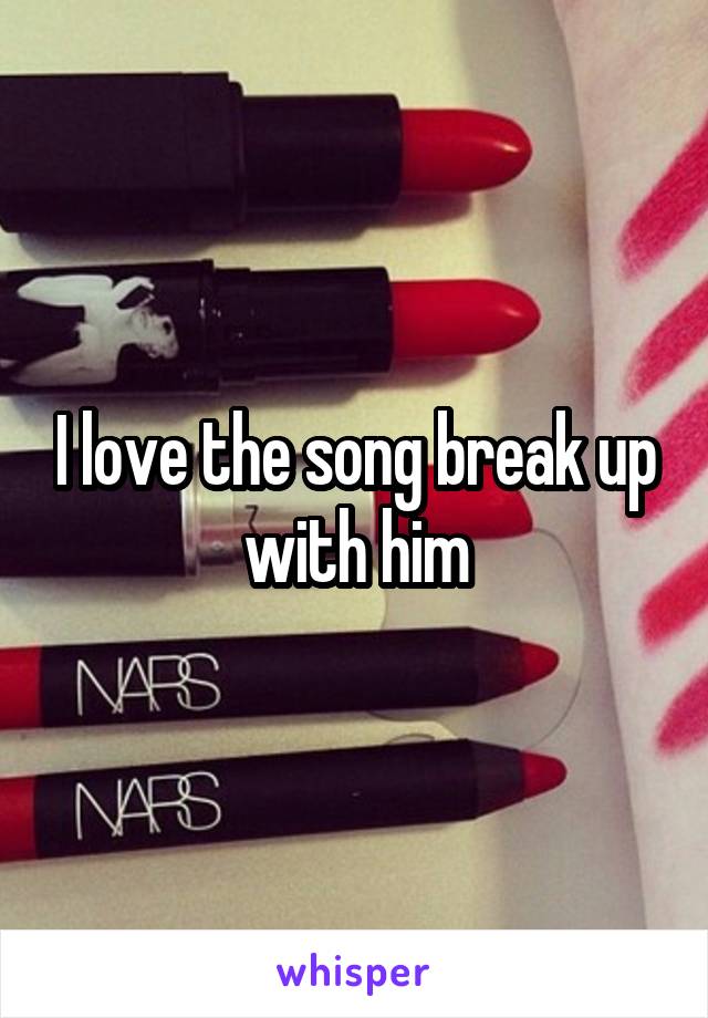 I love the song break up with him