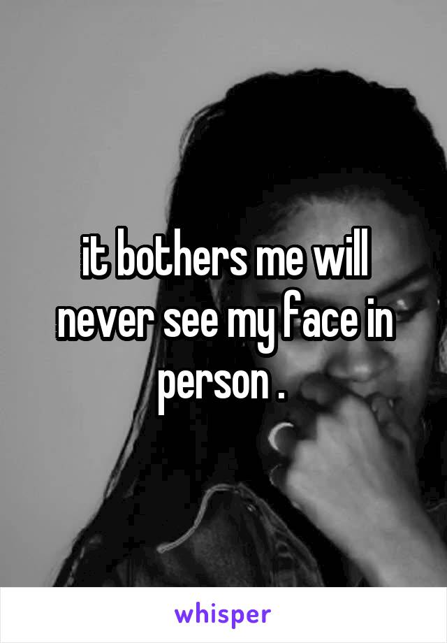 it bothers me will never see my face in person . 