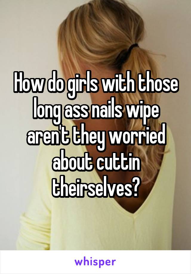 How do girls with those long ass nails wipe aren't they worried about cuttin theirselves?