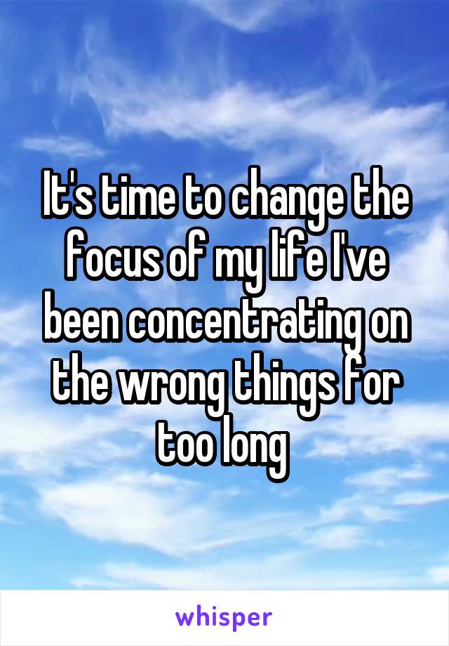 It's time to change the focus of my life I've been concentrating on the wrong things for too long 