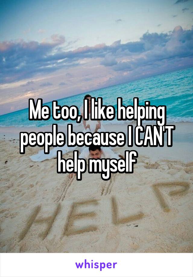 Me too, I like helping people because I CAN'T help myself