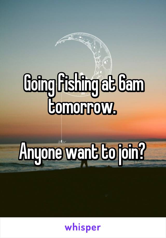 Going fishing at 6am tomorrow. 

Anyone want to join? 