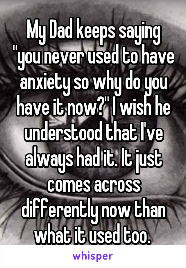 My Dad keeps saying "you never used to have anxiety so why do you have it now?" I wish he understood that I've always had it. It just comes across differently now than what it used too. 